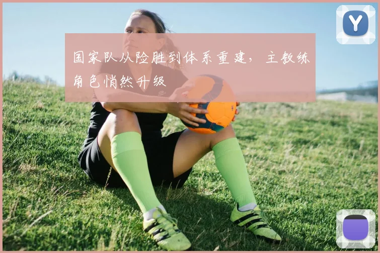 国家队从险胜到体系重建，主教练角色悄然升级