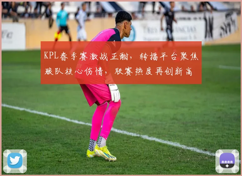 KPL春季赛激战正酣，转播平台聚焦狼队核心伤情，联赛热度再创新高