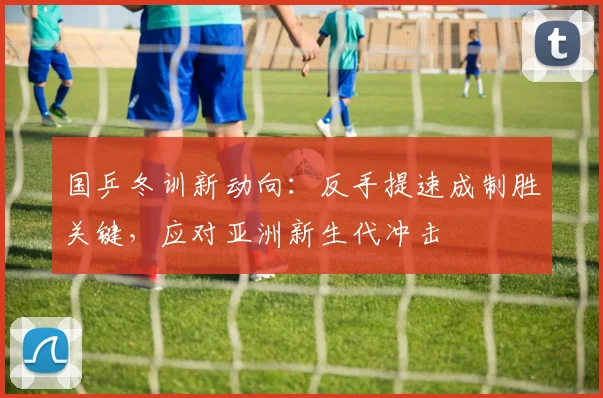 国乒冬训新动向：反手提速成制胜关键，应对亚洲新生代冲击