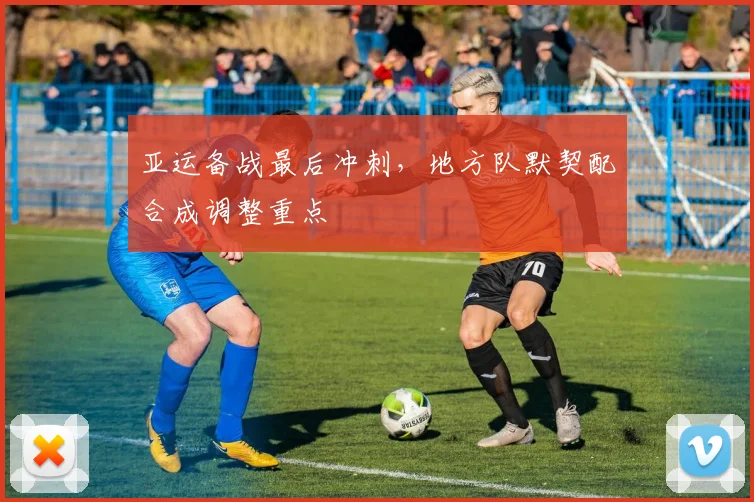 亚运备战最后冲刺，地方队默契配合成调整重点