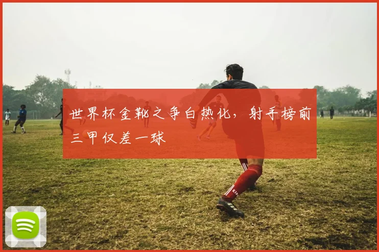 世界杯金靴之争白热化，射手榜前三甲仅差一球