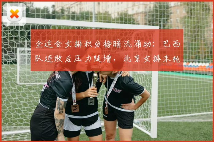 全运会女排积分榜暗流涌动：巴西队连败后压力陡增，北京女排末轮仍存逆袭曙光