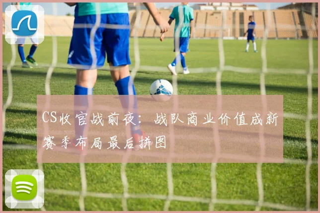 CS收官战前夜：战队商业价值成新赛季布局最后拼图
