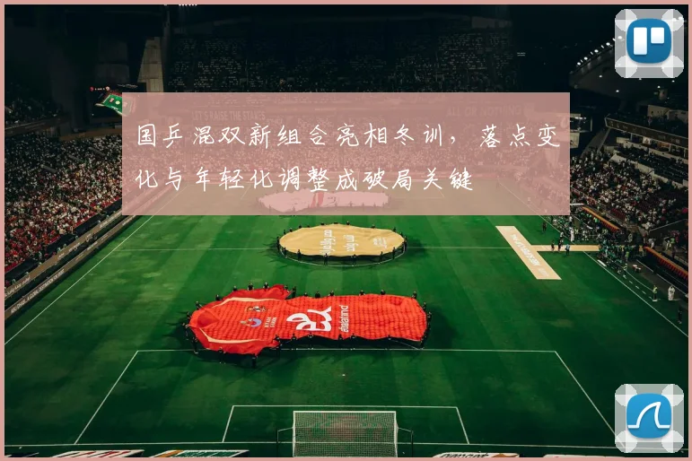国乒混双新组合亮相冬训，落点变化与年轻化调整成破局关键