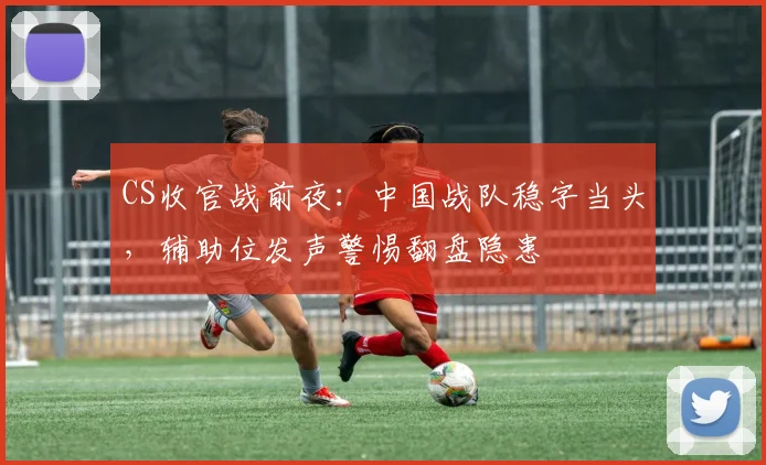 CS收官战前夜：中国战队稳字当头，辅助位发声警惕翻盘隐患