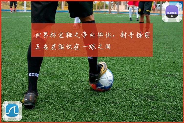 世界杯金靴之争白热化，射手榜前五名差距仅在一球之间