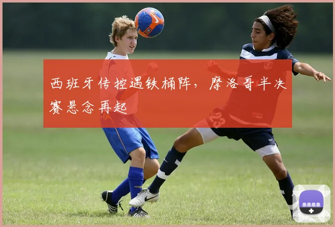 西班牙传控遇铁桶阵，摩洛哥半决赛悬念再起