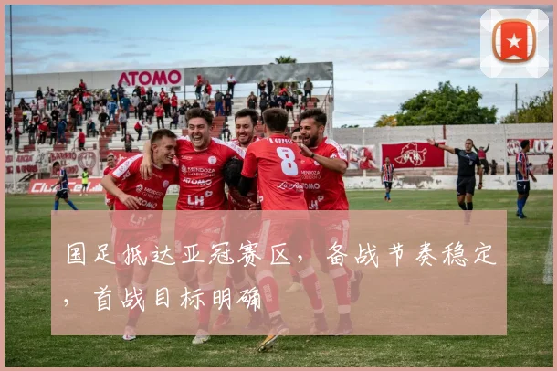 国足抵达亚冠赛区，备战节奏稳定，首战目标明确
