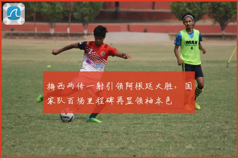 梅西两传一射引领阿根廷大胜，国家队百场里程碑再显领袖本色