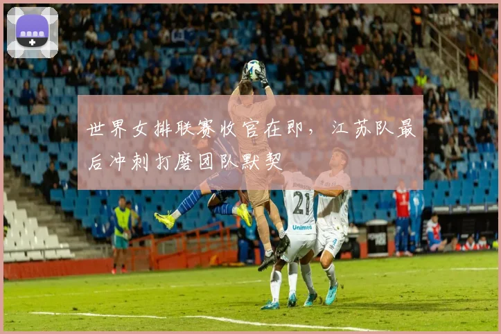 世界女排联赛收官在即，江苏队最后冲刺打磨团队默契