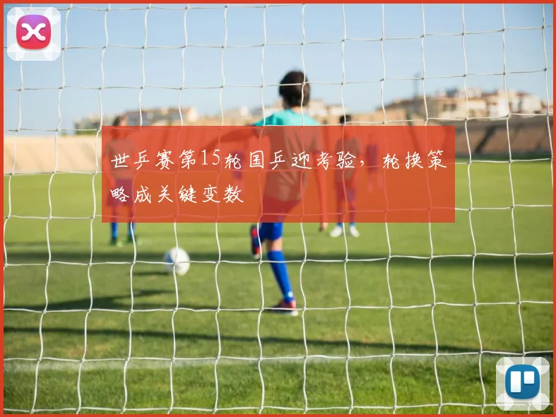 世乒赛第15轮国乒迎考验，轮换策略成关键变数