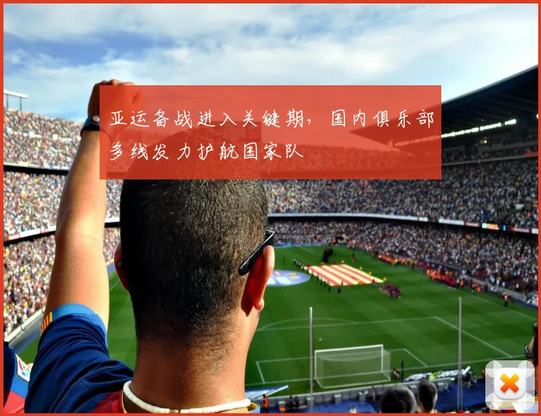 亚运备战进入关键期，国内俱乐部多线发力护航国家队