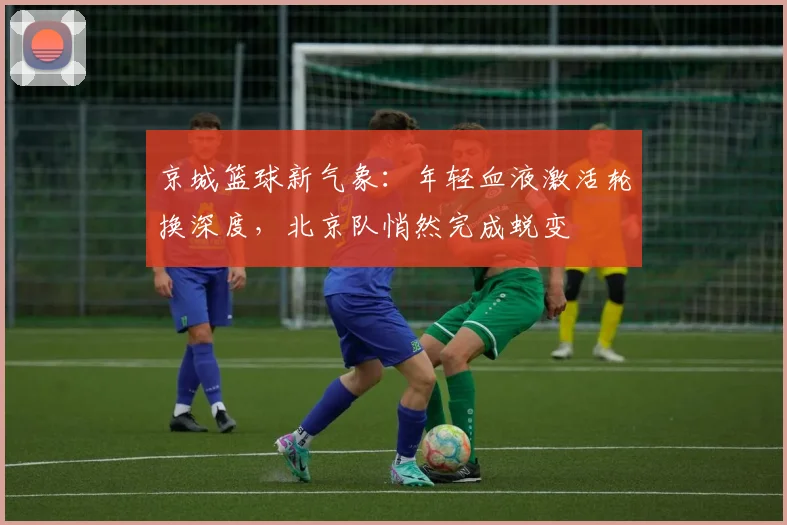 京城篮球新气象：年轻血液激活轮换深度，北京队悄然完成蜕变