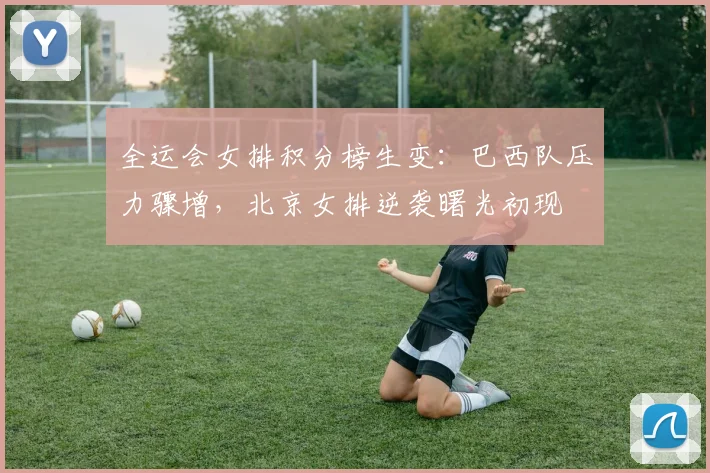 全运会女排积分榜生变：巴西队压力骤增，北京女排逆袭曙光初现