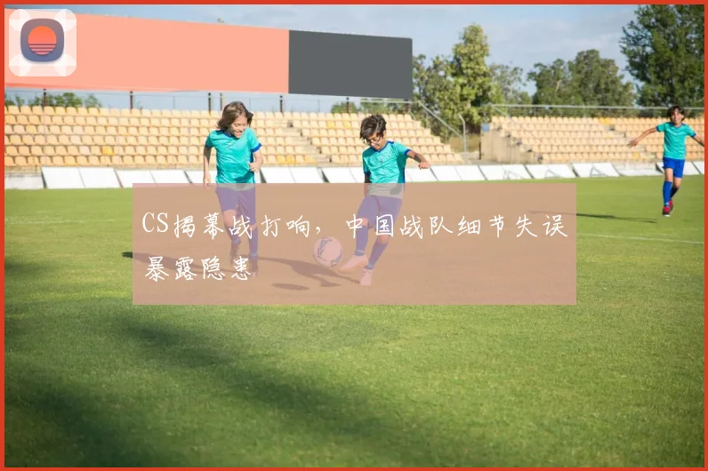 CS揭幕战打响，中国战队细节失误暴露隐患