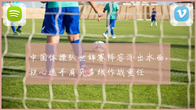 中国体操队世锦赛阵容浮出水面，核心选手肩负多线作战重任
