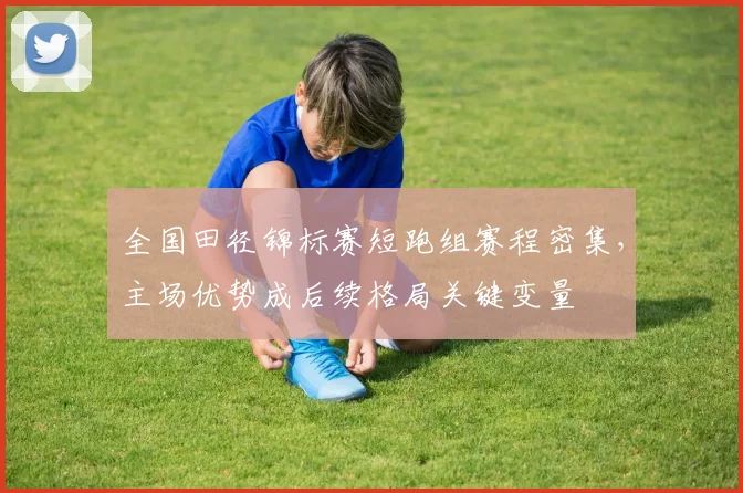 全国田径锦标赛短跑组赛程密集，主场优势成后续格局关键变量
