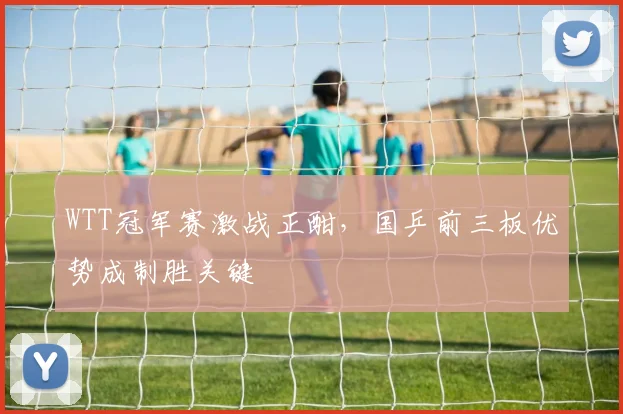 WTT冠军赛激战正酣，国乒前三板优势成制胜关键