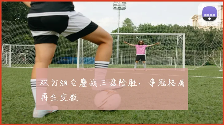 双打组合鏖战三盘险胜，争冠格局再生变数