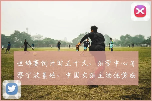 世锦赛倒计时五十天，排管中心考察宁波基地，中国女排主场优势成关键变量