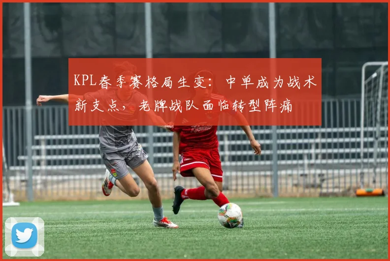 KPL春季赛格局生变：中单成为战术新支点，老牌战队面临转型阵痛