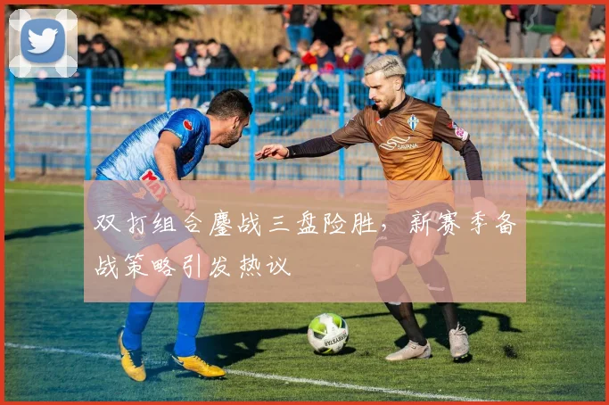 双打组合鏖战三盘险胜，新赛季备战策略引发热议