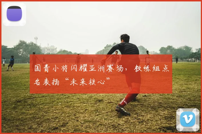 国青小将闪耀亚洲赛场，教练组点名表扬“未来核心”