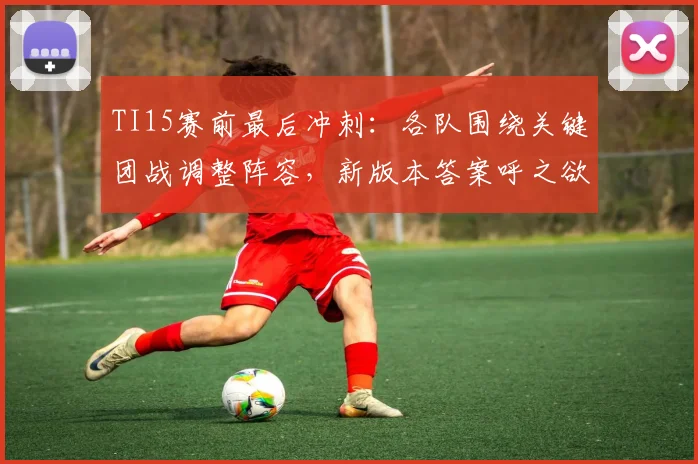 TI15赛前最后冲刺：各队围绕关键团战调整阵容，新版本答案呼之欲出