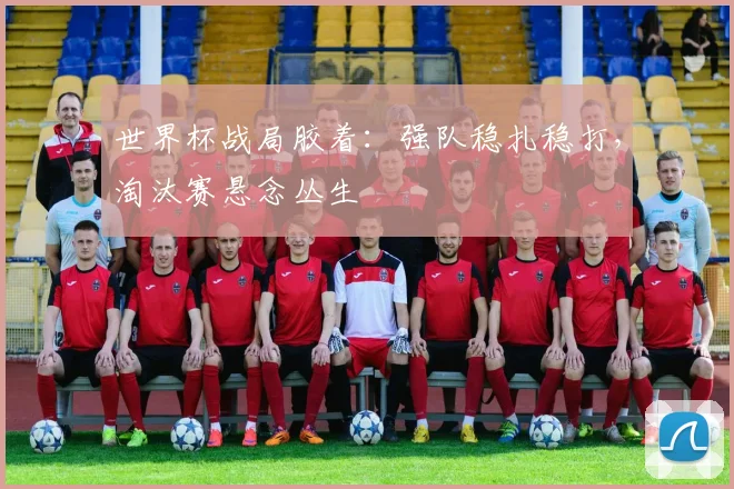 世界杯战局胶着：强队稳扎稳打，淘汰赛悬念丛生