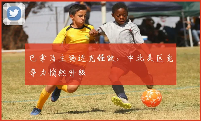 巴拿马主场连克强敌，中北美区竞争力悄然升级