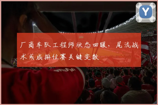 厂商车队工程师状态回暖，尾流战术或成排位赛关键变数
