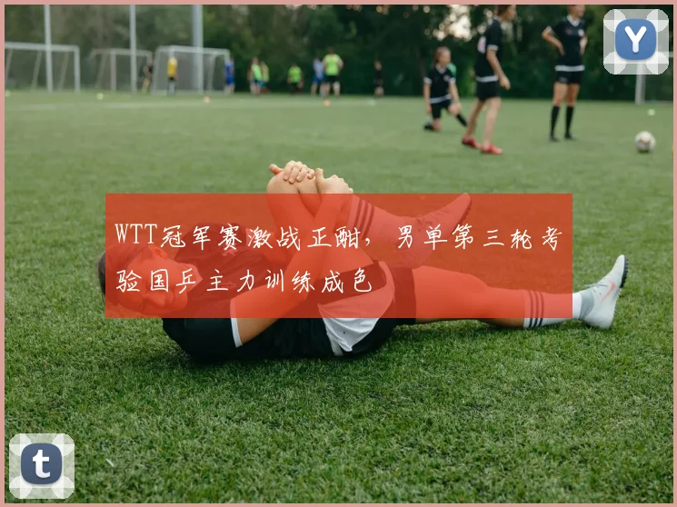 WTT冠军赛激战正酣，男单第三轮考验国乒主力训练成色
