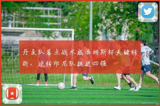 丹麦队落点战术成汤姆斯杯关键转折，逆转印尼队挺进四强