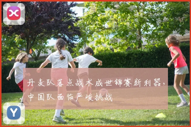 丹麦队落点战术成世锦赛新利器，中国队面临严峻挑战