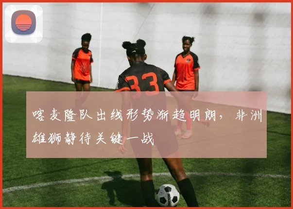 喀麦隆队出线形势渐趋明朗，非洲雄狮静待关键一战