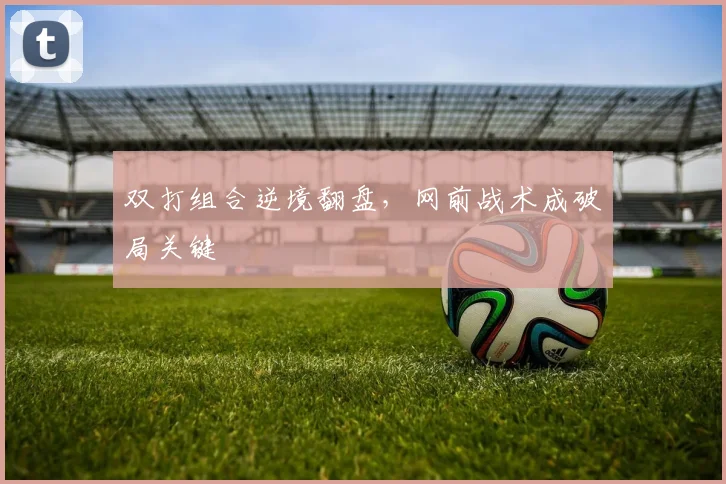 双打组合逆境翻盘，网前战术成破局关键