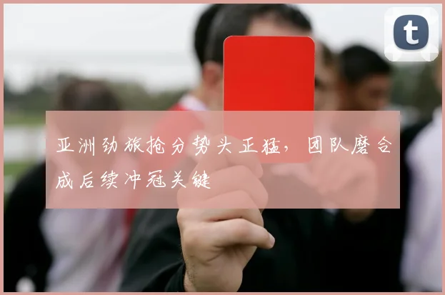 亚洲劲旅抢分势头正猛，团队磨合成后续冲冠关键