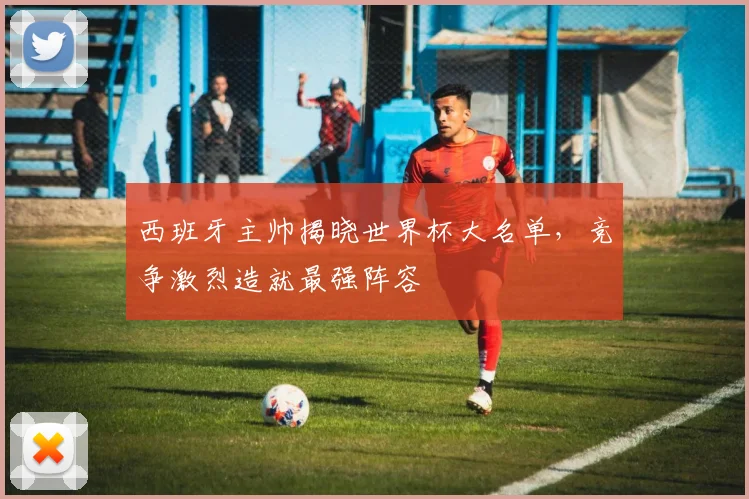 西班牙主帅揭晓世界杯大名单，竞争激烈造就最强阵容