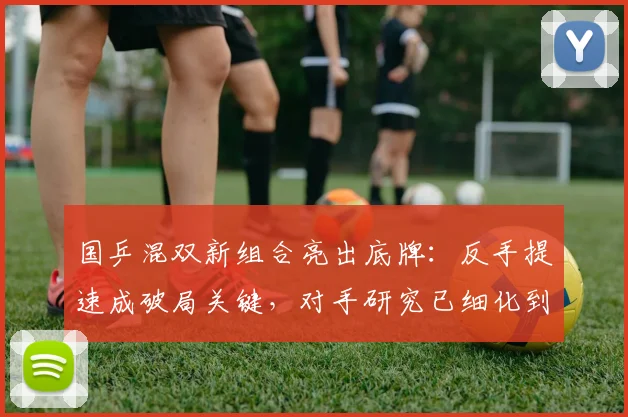 国乒混双新组合亮出底牌：反手提速成破局关键，对手研究已细化到轮次