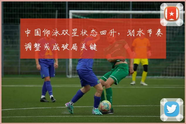 中国仰泳双星状态回升，划水节奏调整或成破局关键