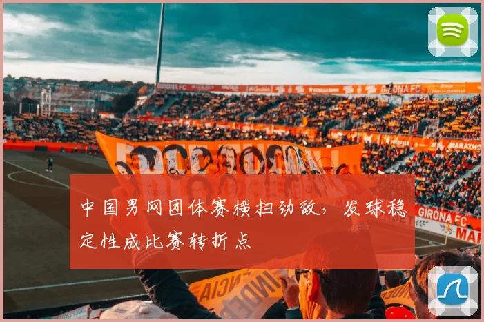 中国男网团体赛横扫劲敌，发球稳定性成比赛转折点