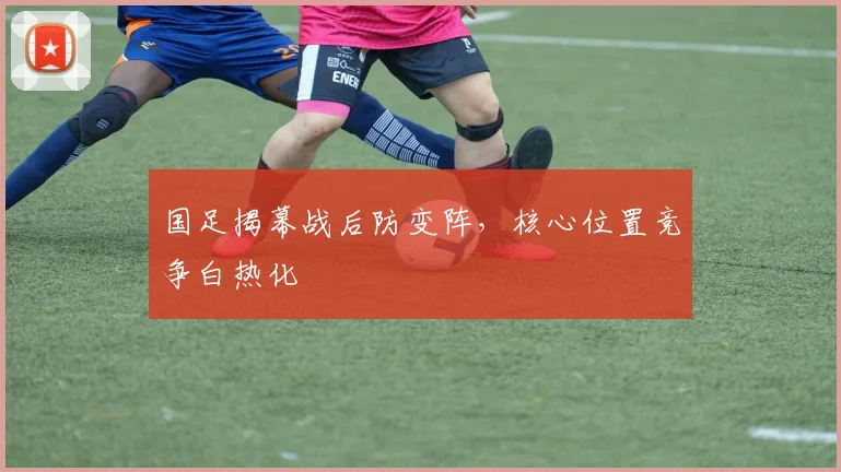 国足揭幕战后防变阵，核心位置竞争白热化
