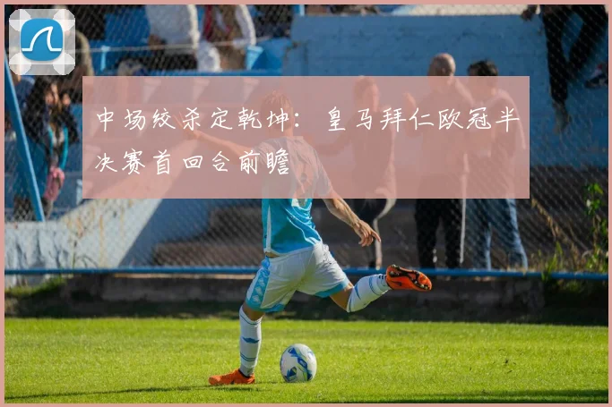 中场绞杀定乾坤：皇马拜仁欧冠半决赛首回合前瞻