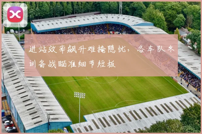 进站效率飙升难掩隐忧，各车队冬训备战瞄准细节短板