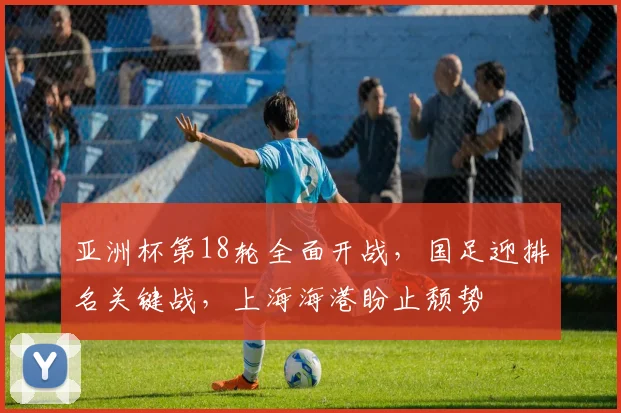 亚洲杯第18轮全面开战，国足迎排名关键战，上海海港盼止颓势