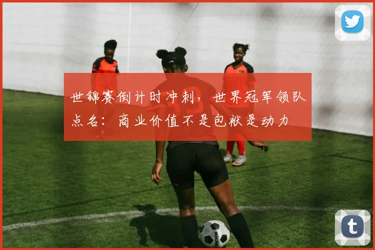 世锦赛倒计时冲刺，世界冠军领队点名：商业价值不是包袱是动力