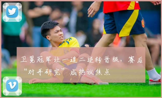 卫冕冠军让一追二逆转晋级，赛后“对手研究”成热议焦点