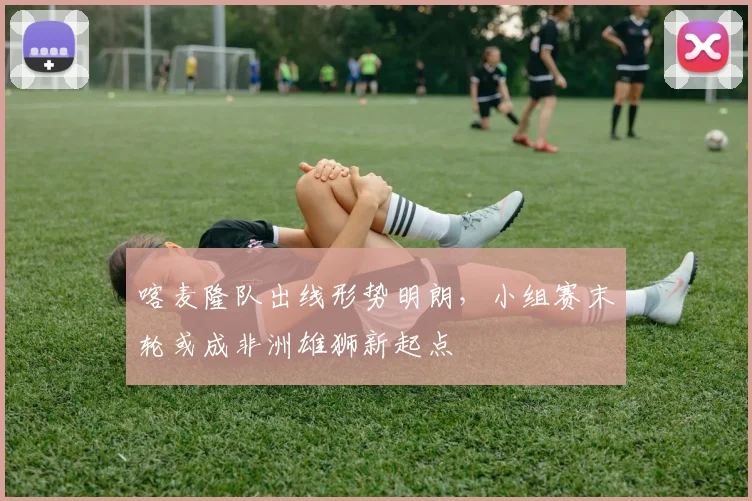 喀麦隆队出线形势明朗，小组赛末轮或成非洲雄狮新起点